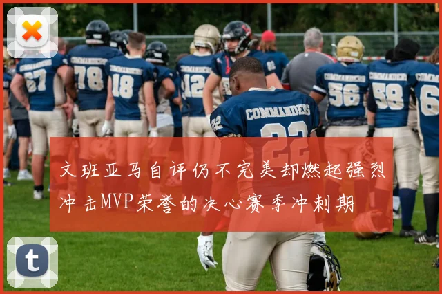 文班亚马自评仍不完美却燃起强烈冲击MVP荣誉的决心赛季冲刺期