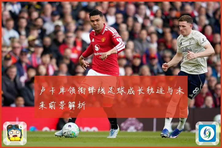 卢卡库领衔锋线足球成长轨迹与未来前景解析