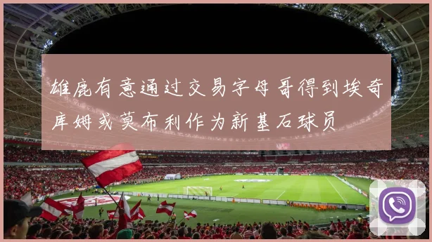 雄鹿有意通过交易字母哥得到埃奇库姆或莫布利作为新基石球员