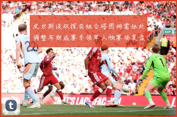 皮尔斯谈双探花组合塔图姆需独处调整布朗成赛季领军人物赛场复盘