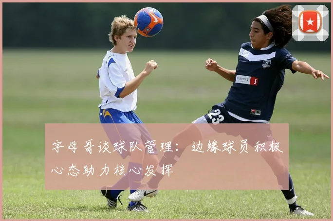 字母哥谈球队管理：边缘球员积极心态助力核心发挥