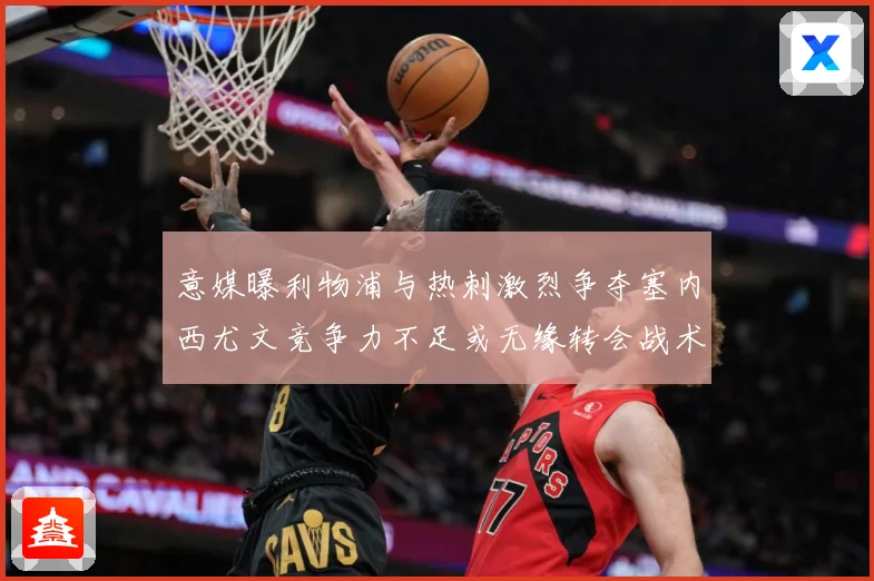 意媒曝利物浦与热刺激烈争夺塞内西尤文竞争力不足或无缘转会战术观察