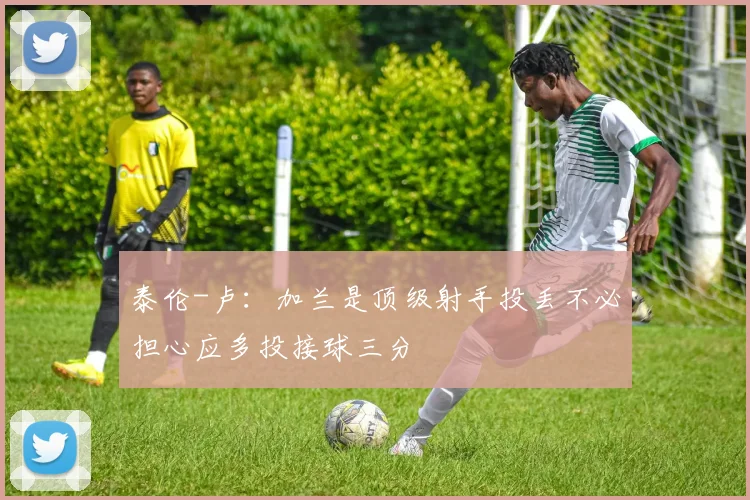 泰伦-卢：加兰是顶级射手投丢不必担心应多投接球三分