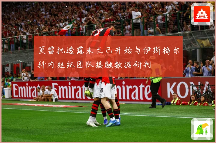 莫雷托透露米兰已开始与伊斯梅尔科内经纪团队接触数据研判