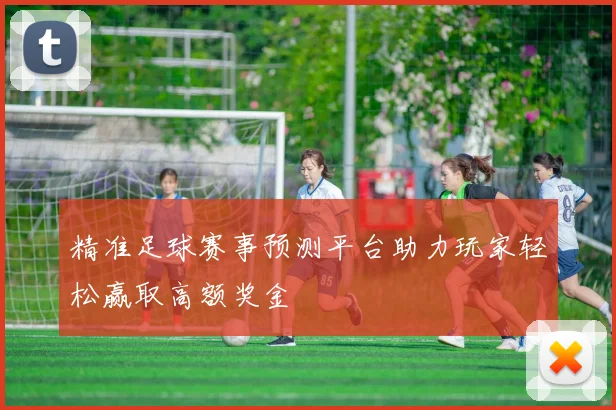 精准足球赛事预测平台助力玩家轻松赢取高额奖金