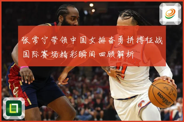 张常宁带领中国女排奋勇拼搏征战国际赛场精彩瞬间回顾解析