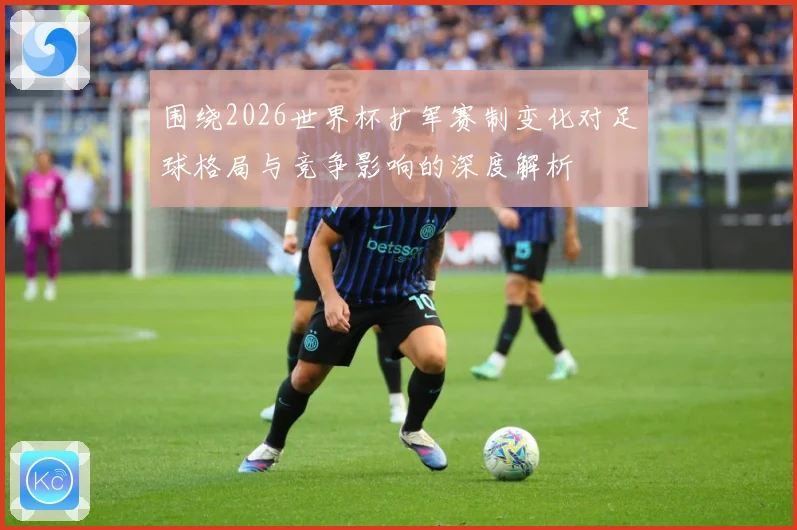 围绕2026世界杯扩军赛制变化对足球格局与竞争影响的深度解析