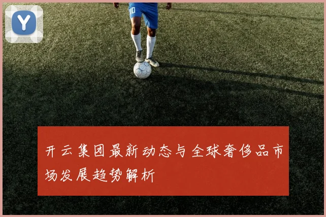 开云集团最新动态与全球奢侈品市场发展趋势解析