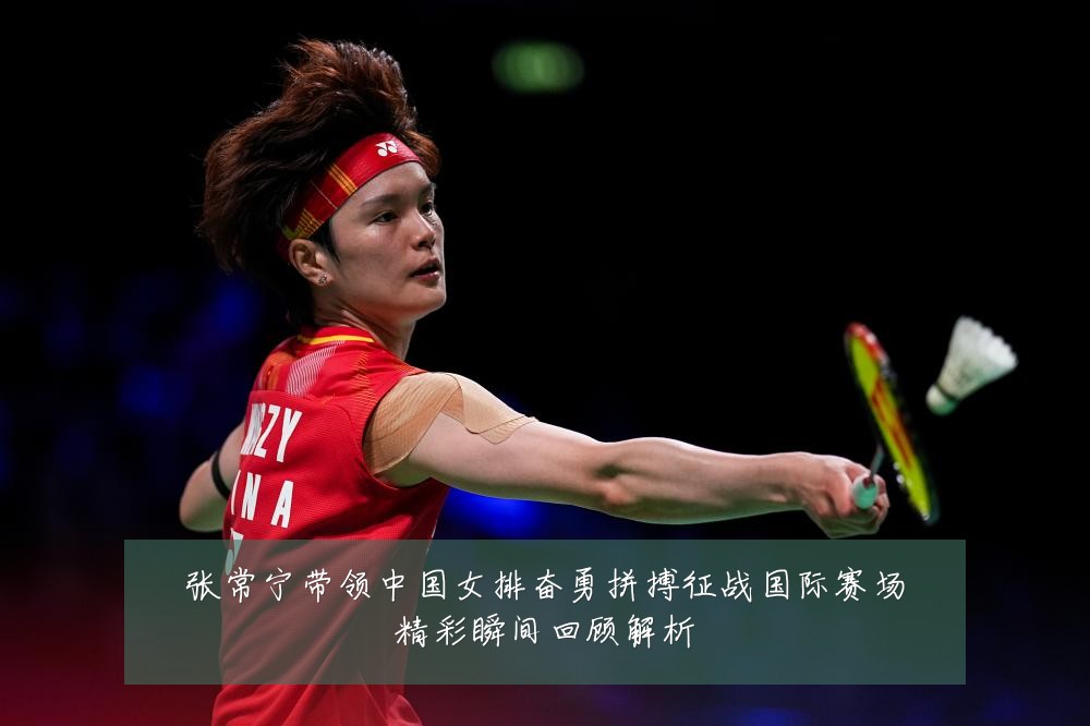 张常宁带领中国女排奋勇拼搏征战国际赛场精彩瞬间回顾解析